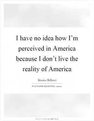 I have no idea how I’m perceived in America because I don’t live the reality of America Picture Quote #1