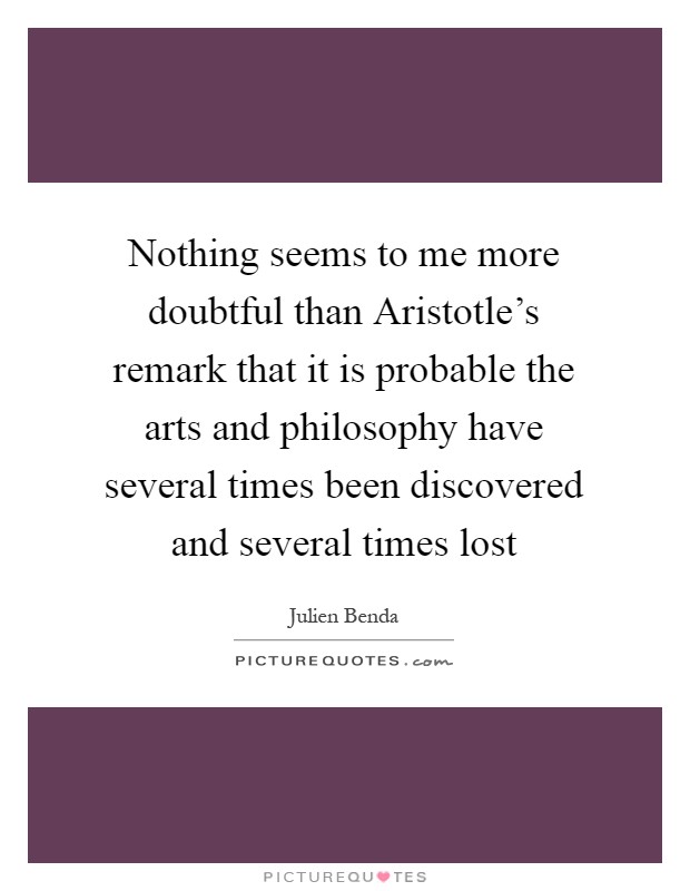 Nothing seems to me more doubtful than Aristotle's remark that it is probable the arts and philosophy have several times been discovered and several times lost Picture Quote #1