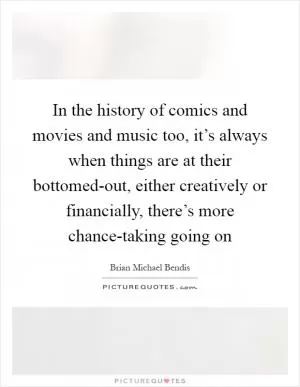 In the history of comics and movies and music too, it’s always when things are at their bottomed-out, either creatively or financially, there’s more chance-taking going on Picture Quote #1