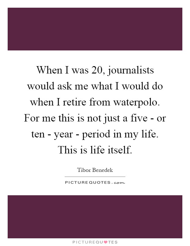 When I was 20, journalists would ask me what I would do when I retire from waterpolo. For me this is not just a five - or ten - year - period in my life. This is life itself Picture Quote #1