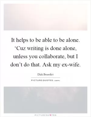 It helps to be able to be alone. ‘Cuz writing is done alone, unless you collaborate, but I don’t do that. Ask my ex-wife Picture Quote #1