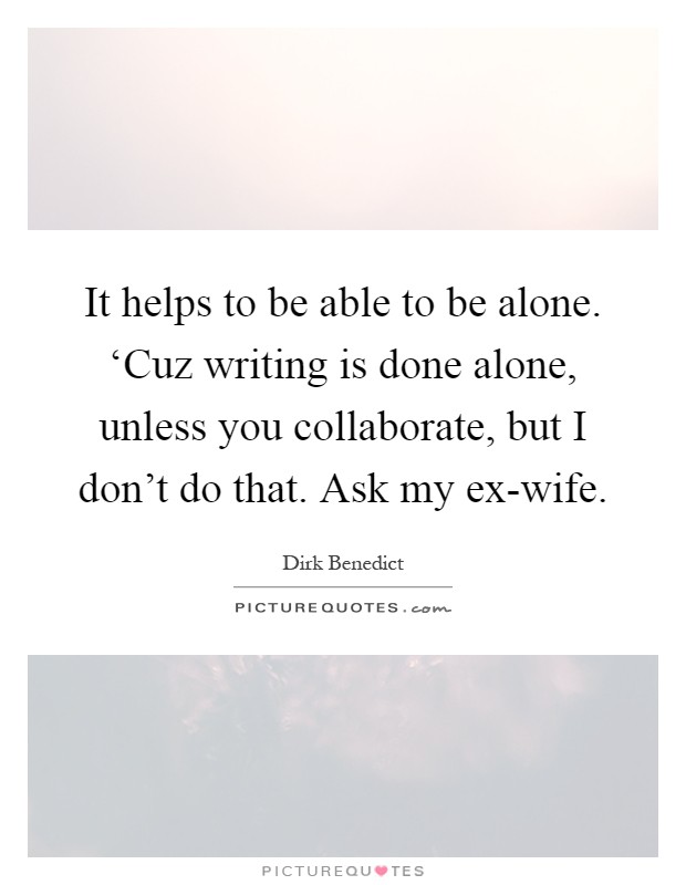 It helps to be able to be alone. ‘Cuz writing is done alone, unless you collaborate, but I don't do that. Ask my ex-wife Picture Quote #1