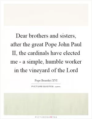 Dear brothers and sisters, after the great Pope John Paul II, the cardinals have elected me - a simple, humble worker in the vineyard of the Lord Picture Quote #1