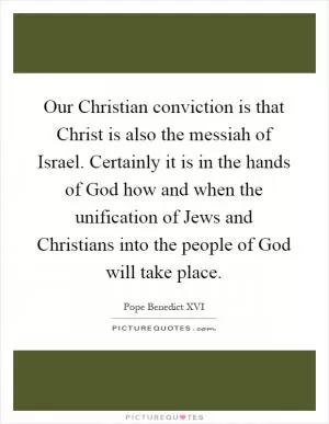 Our Christian conviction is that Christ is also the messiah of Israel. Certainly it is in the hands of God how and when the unification of Jews and Christians into the people of God will take place Picture Quote #1