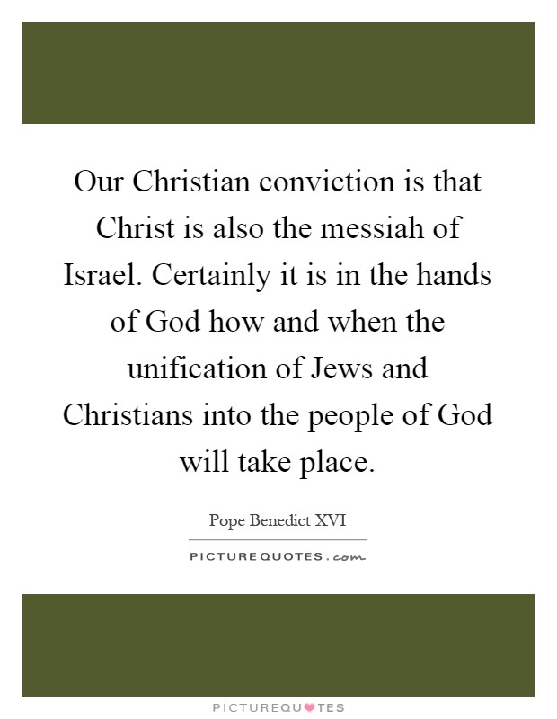 Our Christian conviction is that Christ is also the messiah of Israel. Certainly it is in the hands of God how and when the unification of Jews and Christians into the people of God will take place Picture Quote #1