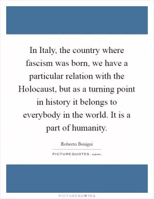 In Italy, the country where fascism was born, we have a particular relation with the Holocaust, but as a turning point in history it belongs to everybody in the world. It is a part of humanity Picture Quote #1