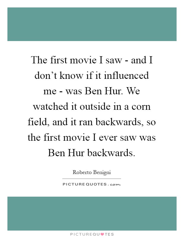 The first movie I saw - and I don't know if it influenced me - was Ben Hur. We watched it outside in a corn field, and it ran backwards, so the first movie I ever saw was Ben Hur backwards Picture Quote #1