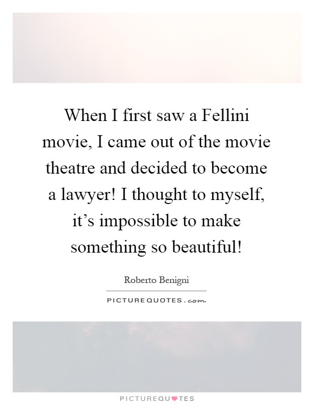 When I first saw a Fellini movie, I came out of the movie theatre and decided to become a lawyer! I thought to myself, it's impossible to make something so beautiful! Picture Quote #1