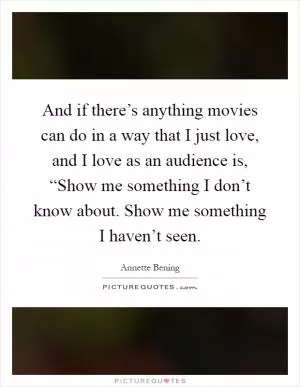 And if there’s anything movies can do in a way that I just love, and I love as an audience is, “Show me something I don’t know about. Show me something I haven’t seen Picture Quote #1