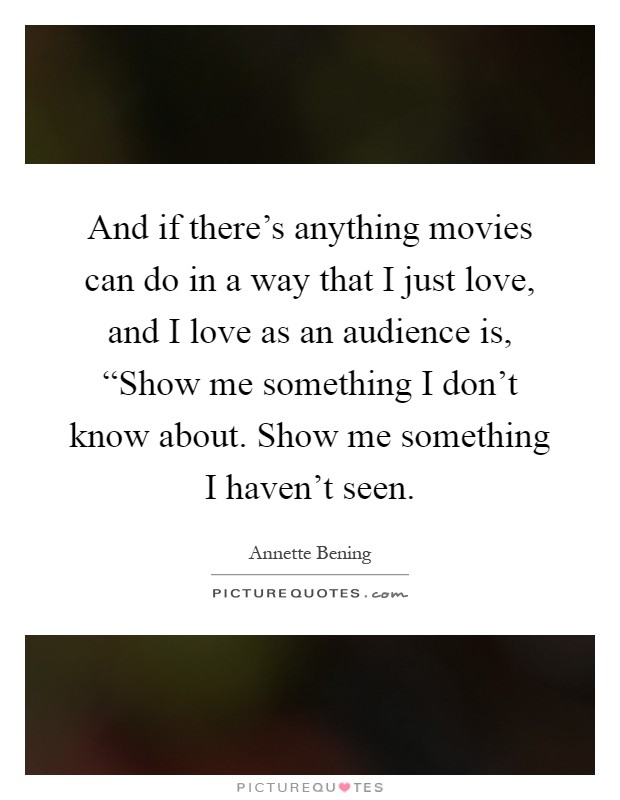 And if there's anything movies can do in a way that I just love, and I love as an audience is, “Show me something I don't know about. Show me something I haven't seen Picture Quote #1