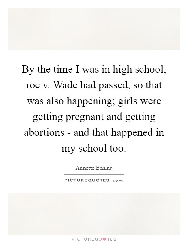 By the time I was in high school, roe v. Wade had passed, so that was also happening; girls were getting pregnant and getting abortions - and that happened in my school too Picture Quote #1