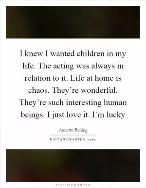 I knew I wanted children in my life. The acting was always in relation to it. Life at home is chaos. They’re wonderful. They’re such interesting human beings. I just love it. I’m lucky Picture Quote #1