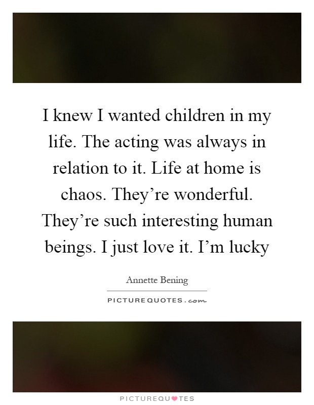 I knew I wanted children in my life. The acting was always in relation to it. Life at home is chaos. They're wonderful. They're such interesting human beings. I just love it. I'm lucky Picture Quote #1