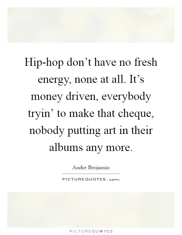 Hip-hop don't have no fresh energy, none at all. It's money driven, everybody tryin' to make that cheque, nobody putting art in their albums any more Picture Quote #1