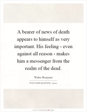A bearer of news of death appears to himself as very important. His feeling - even against all reason - makes him a messenger from the realm of the dead Picture Quote #1