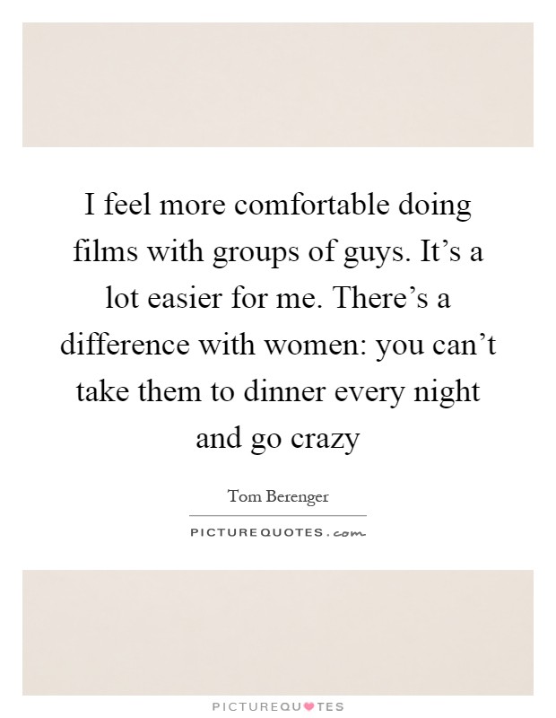 I feel more comfortable doing films with groups of guys. It's a lot easier for me. There's a difference with women: you can't take them to dinner every night and go crazy Picture Quote #1