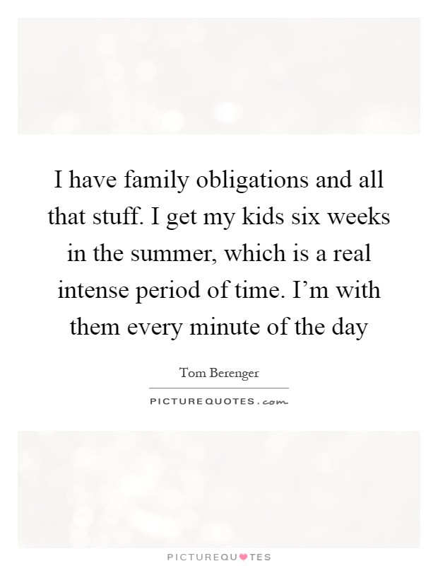 I have family obligations and all that stuff. I get my kids six weeks in the summer, which is a real intense period of time. I'm with them every minute of the day Picture Quote #1