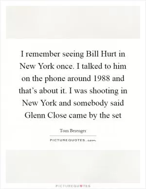 I remember seeing Bill Hurt in New York once. I talked to him on the phone around 1988 and that’s about it. I was shooting in New York and somebody said Glenn Close came by the set Picture Quote #1
