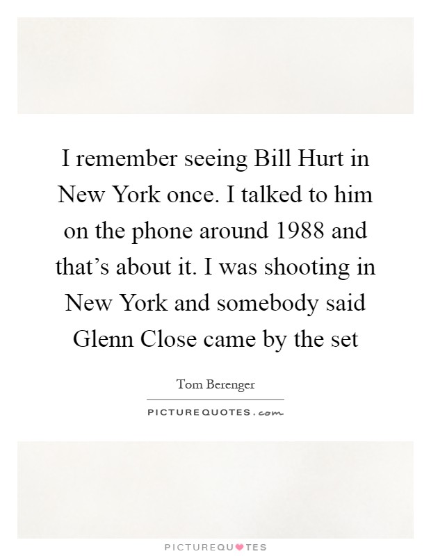 I remember seeing Bill Hurt in New York once. I talked to him on the phone around 1988 and that's about it. I was shooting in New York and somebody said Glenn Close came by the set Picture Quote #1