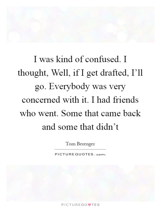I was kind of confused. I thought, Well, if I get drafted, I'll go. Everybody was very concerned with it. I had friends who went. Some that came back and some that didn't Picture Quote #1