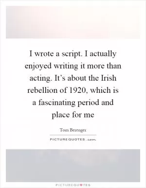 I wrote a script. I actually enjoyed writing it more than acting. It’s about the Irish rebellion of 1920, which is a fascinating period and place for me Picture Quote #1
