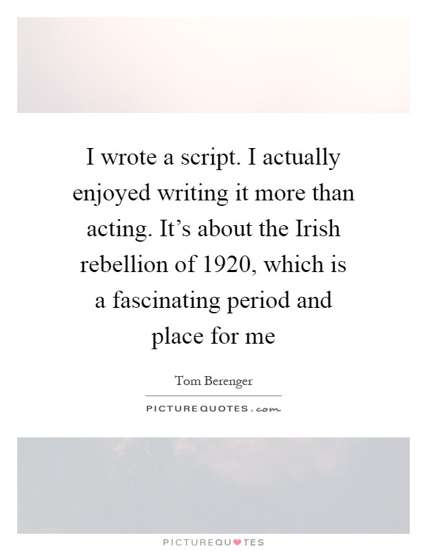 I wrote a script. I actually enjoyed writing it more than acting. It's about the Irish rebellion of 1920, which is a fascinating period and place for me Picture Quote #1