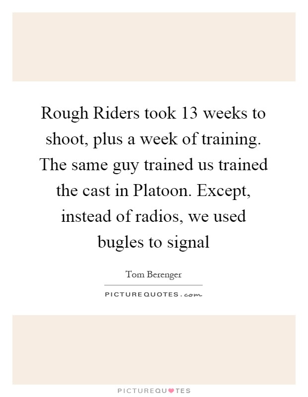 Rough Riders took 13 weeks to shoot, plus a week of training. The same guy trained us trained the cast in Platoon. Except, instead of radios, we used bugles to signal Picture Quote #1