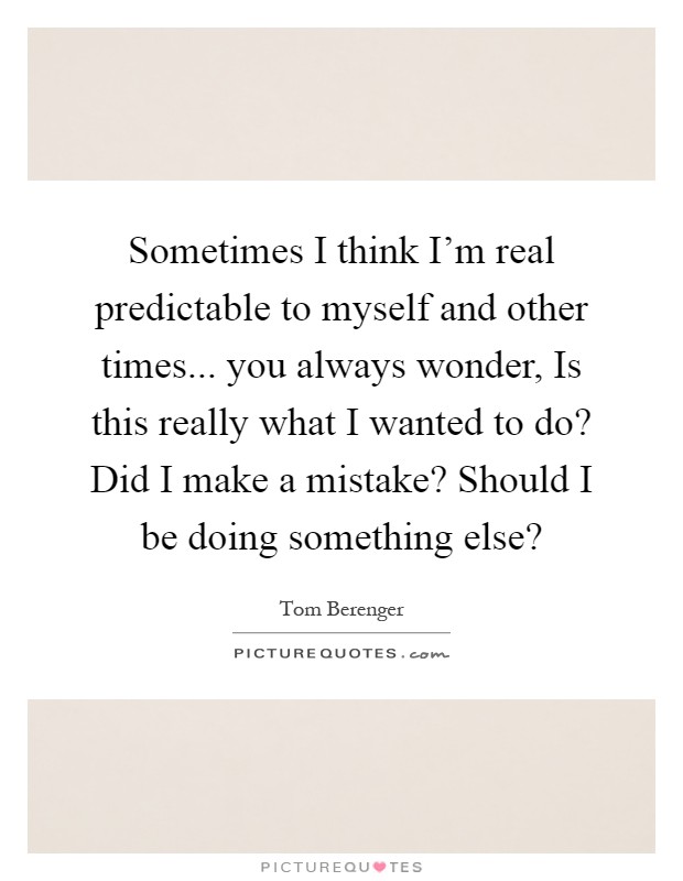 Sometimes I think I'm real predictable to myself and other times... you always wonder, Is this really what I wanted to do? Did I make a mistake? Should I be doing something else? Picture Quote #1