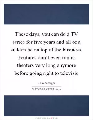 These days, you can do a TV series for five years and all of a sudden be on top of the business. Features don’t even run in theaters very long anymore before going right to televisio Picture Quote #1