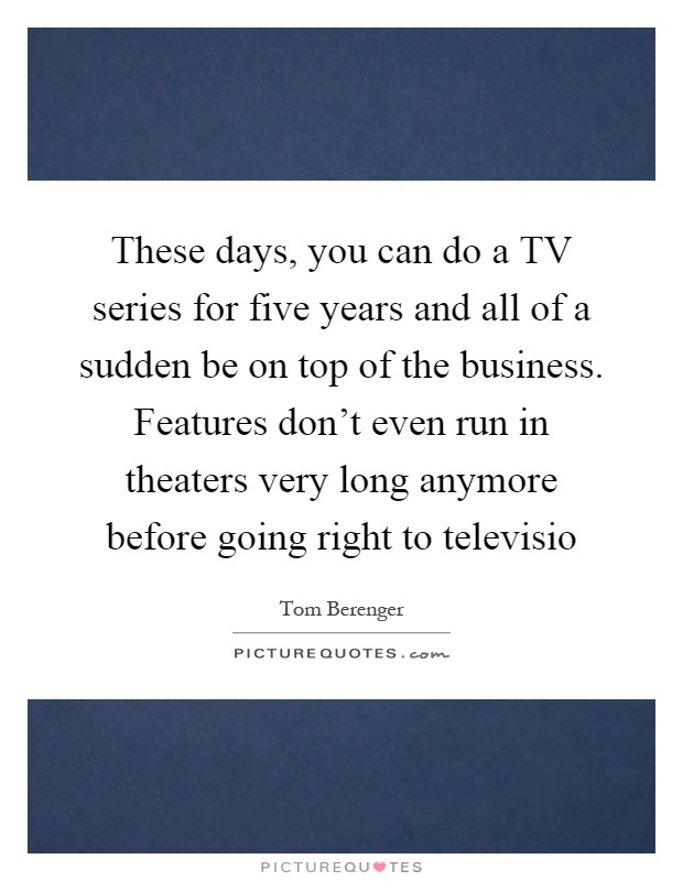 These days, you can do a TV series for five years and all of a sudden be on top of the business. Features don't even run in theaters very long anymore before going right to televisio Picture Quote #1