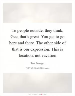 To people outside, they think, Gee, that’s great. You get to go here and there. The other side of that is our expression, This is location, not vacation Picture Quote #1