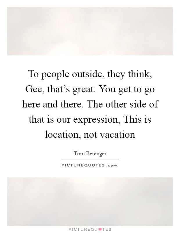To people outside, they think, Gee, that's great. You get to go here and there. The other side of that is our expression, This is location, not vacation Picture Quote #1