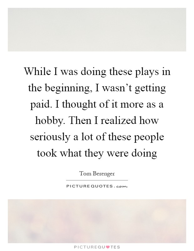 While I was doing these plays in the beginning, I wasn't getting paid. I thought of it more as a hobby. Then I realized how seriously a lot of these people took what they were doing Picture Quote #1