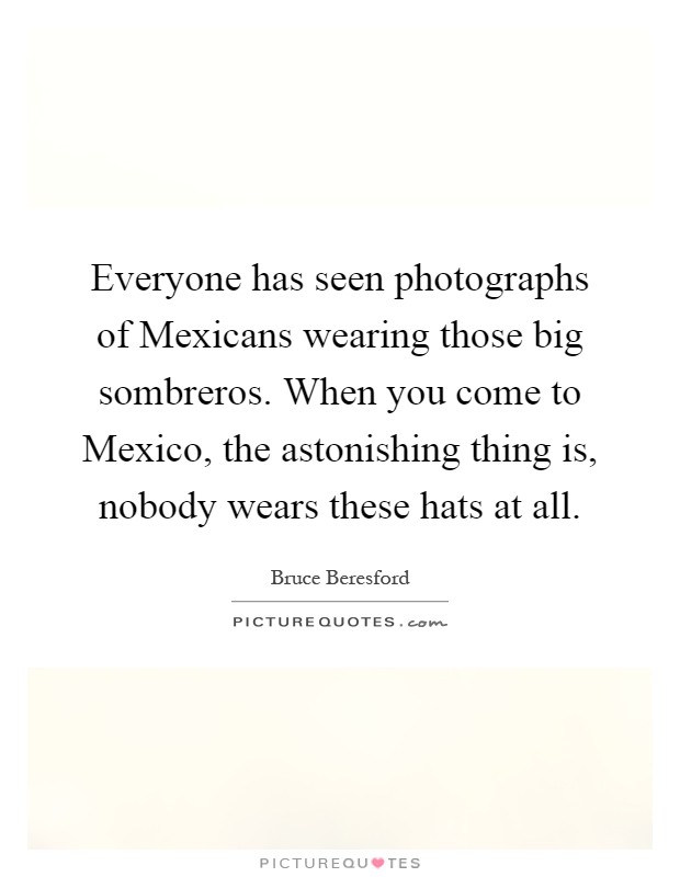 Everyone has seen photographs of Mexicans wearing those big sombreros. When you come to Mexico, the astonishing thing is, nobody wears these hats at all Picture Quote #1