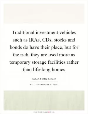 Traditional investment vehicles such as IRAs, CDs, stocks and bonds do have their place, but for the rich, they are used more as temporary storage facilities rather than life-long homes Picture Quote #1