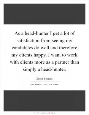 As a head-hunter I get a lot of satisfaction from seeing my candidates do well and therefore my clients happy. I want to work with clients more as a partner than simply a head-hunter Picture Quote #1