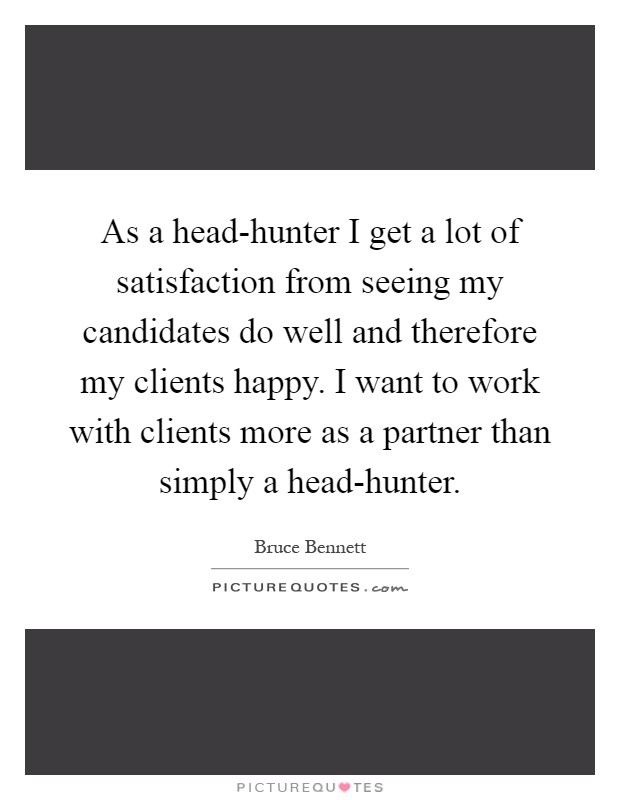 As a head-hunter I get a lot of satisfaction from seeing my candidates do well and therefore my clients happy. I want to work with clients more as a partner than simply a head-hunter Picture Quote #1
