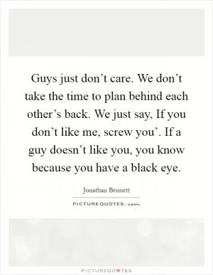 Guys just don’t care. We don’t take the time to plan behind each other’s back. We just say, If you don’t like me, screw you’. If a guy doesn’t like you, you know because you have a black eye Picture Quote #1