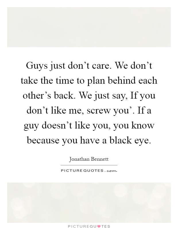 Guys just don't care. We don't take the time to plan behind each other's back. We just say, If you don't like me, screw you'. If a guy doesn't like you, you know because you have a black eye Picture Quote #1