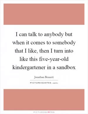 I can talk to anybody but when it comes to somebody that I like, then I turn into like this five-year-old kindergartener in a sandbox Picture Quote #1