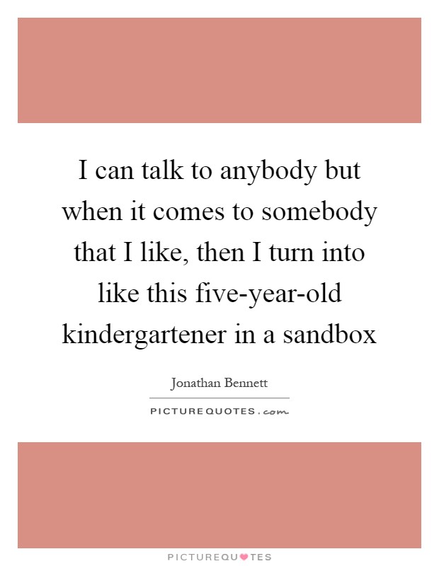 I can talk to anybody but when it comes to somebody that I like, then I turn into like this five-year-old kindergartener in a sandbox Picture Quote #1