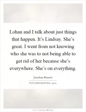 Lohan and I talk about just things that happen. It’s Lindsay. She’s great. I went from not knowing who she was to not being able to get rid of her because she’s everywhere. She’s on everything Picture Quote #1