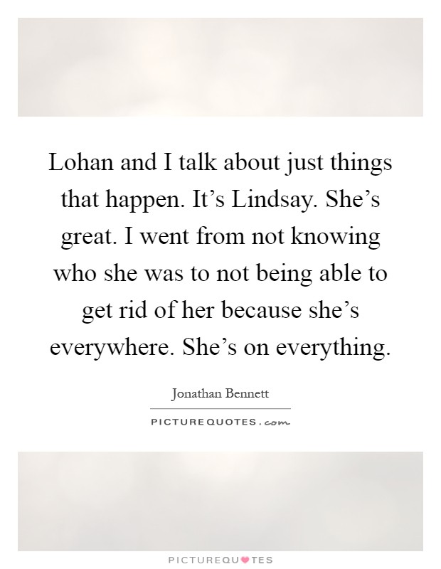 Lohan and I talk about just things that happen. It's Lindsay. She's great. I went from not knowing who she was to not being able to get rid of her because she's everywhere. She's on everything Picture Quote #1