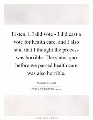 Listen, i, I did vote - I did cast a vote for health care, and I also said that I thought the process was horrible. The status quo before we passed health care was also horrible Picture Quote #1