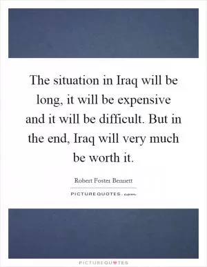 The situation in Iraq will be long, it will be expensive and it will be difficult. But in the end, Iraq will very much be worth it Picture Quote #1