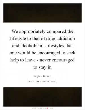 We appropriately compared the lifestyle to that of drug addiction and alcoholism - lifestyles that one would be encouraged to seek help to leave - never encouraged to stay in Picture Quote #1