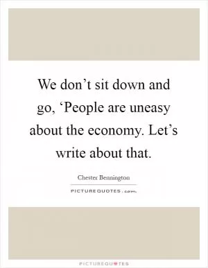 We don’t sit down and go, ‘People are uneasy about the economy. Let’s write about that Picture Quote #1