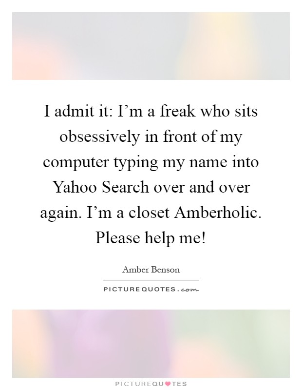 I admit it: I'm a freak who sits obsessively in front of my computer typing my name into Yahoo Search over and over again. I'm a closet Amberholic. Please help me! Picture Quote #1