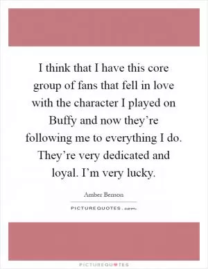 I think that I have this core group of fans that fell in love with the character I played on Buffy and now they’re following me to everything I do. They’re very dedicated and loyal. I’m very lucky Picture Quote #1
