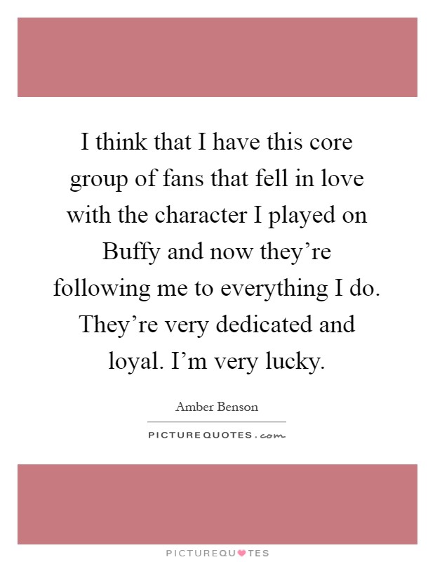 I think that I have this core group of fans that fell in love with the character I played on Buffy and now they're following me to everything I do. They're very dedicated and loyal. I'm very lucky Picture Quote #1